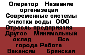 Оператор › Название организации ­ Современные системы очистки воды, ООО › Отрасль предприятия ­ Другое › Минимальный оклад ­ 15 000 - Все города Работа » Вакансии   . Брянская обл.,Новозыбков г.